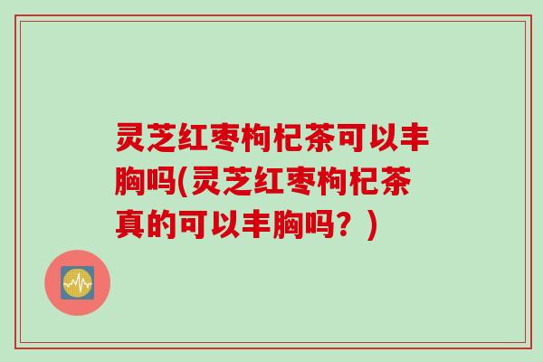灵芝红枣枸杞茶可以丰胸吗(灵芝红枣枸杞茶真的可以丰胸吗?) 灵芝红枣枸杞茶可以丰胸吗(灵芝红枣枸杞茶真的可以丰胸吗?)
