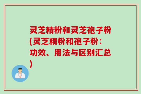 灵芝精粉和灵芝孢子粉(灵芝精粉和孢子粉：功效、用法与区别汇总)