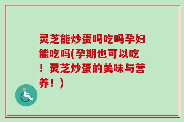 灵芝能炒蛋吗吃吗孕妇能吃吗(孕期也可以吃！灵芝炒蛋的美味与营养！)