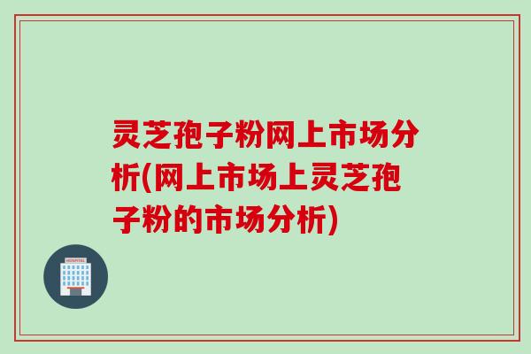 灵芝孢子粉网上市场分析(网上市场上灵芝孢子粉的市场分析) 灵芝孢子粉网上市场分析(网上市场上灵芝孢子粉的市场分析)
