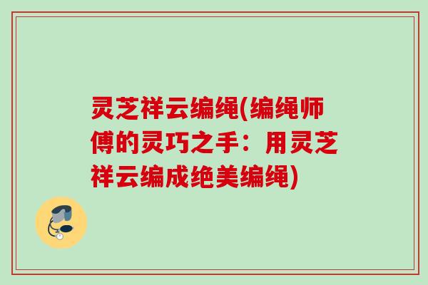 灵芝祥云编绳(编绳师傅的灵巧之手：用灵芝祥云编成绝美编绳)