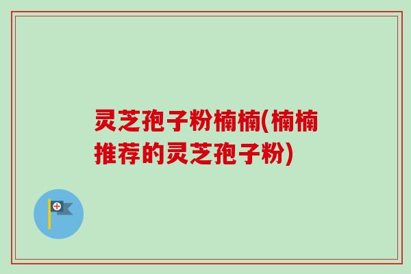 灵芝孢子粉楠楠(楠楠推荐的灵芝孢子粉) 灵芝孢子粉楠楠(楠楠推荐的灵芝孢子粉)