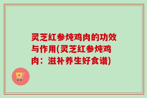 灵芝红参炖鸡肉的功效与作用(灵芝红参炖鸡肉：滋补养生好食谱)