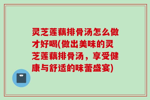 灵芝莲藕排骨汤怎么做才好喝(做出美味的灵芝莲藕排骨汤,享受健康与舒适的味蕾盛宴) 灵芝莲藕排骨汤怎么做才好喝(做出美味的灵芝莲藕排骨汤,享受健康与舒适的味蕾盛宴)