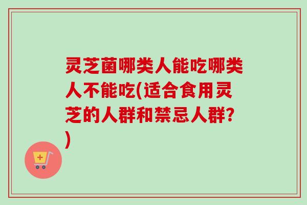 灵芝菌哪类人能吃哪类人不能吃(适合食用灵芝的人群和禁忌人群？)