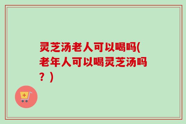 灵芝汤老人可以喝吗(老年人可以喝灵芝汤吗？)