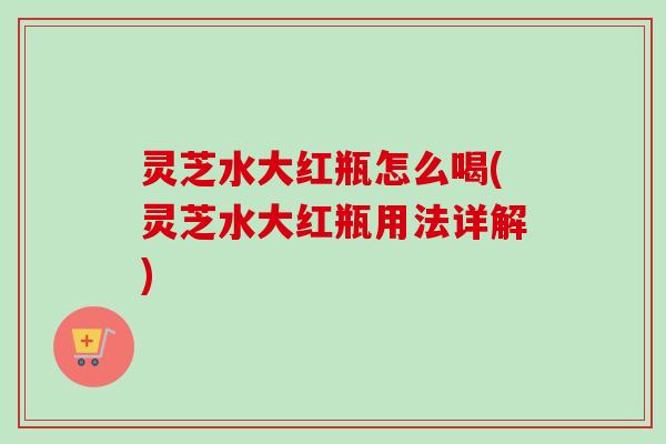 灵芝水大红瓶怎么喝(灵芝水大红瓶用法详解)