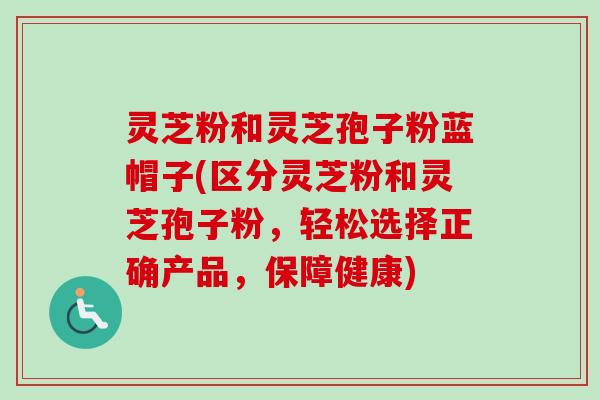 灵芝粉和灵芝孢子粉蓝帽子(区分灵芝粉和灵芝孢子粉，轻松选择正确产品，保障健康)