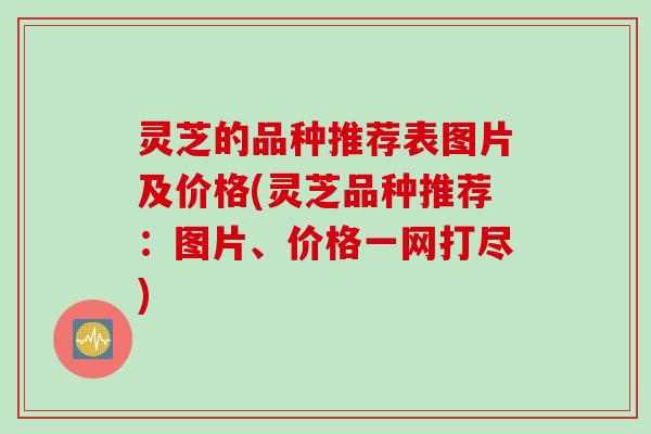 灵芝的品种推荐表图片及价格(灵芝品种推荐:图片、价格一网打尽) 灵芝的品种推荐表图片及价格(灵芝品种推荐:图片、价格一网打尽)