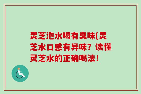 灵芝泡水喝有臭味(灵芝水口感有异味?读懂灵芝水的正确喝法! 灵芝泡水喝有臭味(灵芝水口感有异味?读懂灵芝水的正确喝法!