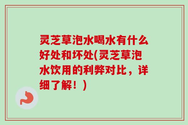 灵芝草泡水喝水有什么好处和坏处(灵芝草泡水饮用的利弊对比，详细了解！)