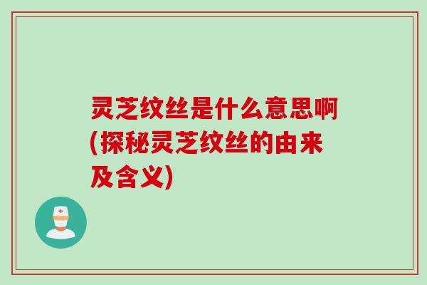 灵芝纹丝是什么意思啊(探秘灵芝纹丝的由来及含义)