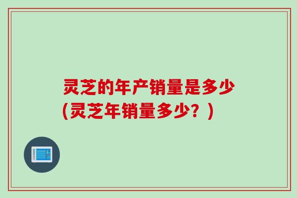 灵芝的年产销量是多少(灵芝年销量多少？)