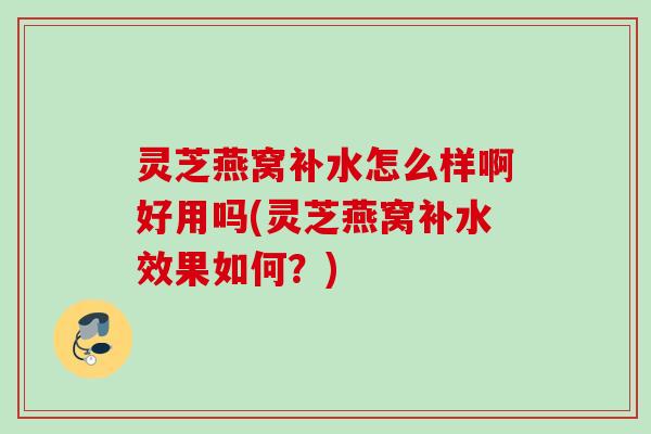 灵芝燕窝补水怎么样啊好用吗(灵芝燕窝补水效果如何？)