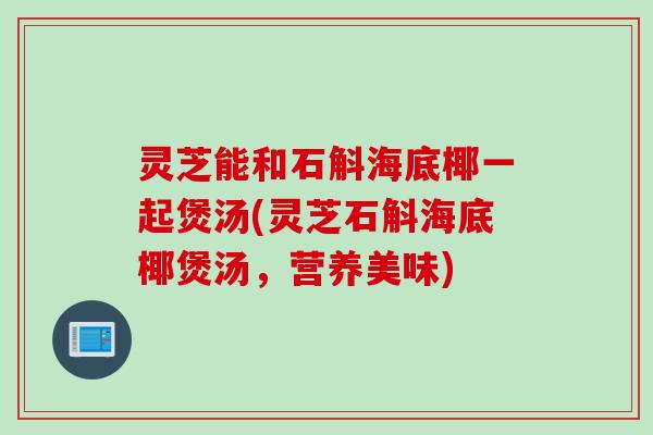 灵芝能和石斛海底椰一起煲汤(灵芝石斛海底椰煲汤，营养美味)