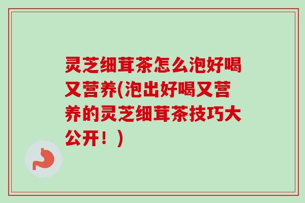 灵芝细茸茶怎么泡好喝又营养(泡出好喝又营养的灵芝细茸茶技巧大公开!) 灵芝细茸茶怎么泡好喝又营养(泡出好喝又营养的灵芝细茸茶技巧大公开!)