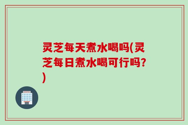 灵芝每天煮水喝吗(灵芝每日煮水喝可行吗？)