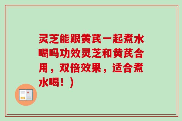 灵芝能跟黄芪一起煮水喝吗功效灵芝和黄芪合用，双倍效果，适合煮水喝！)