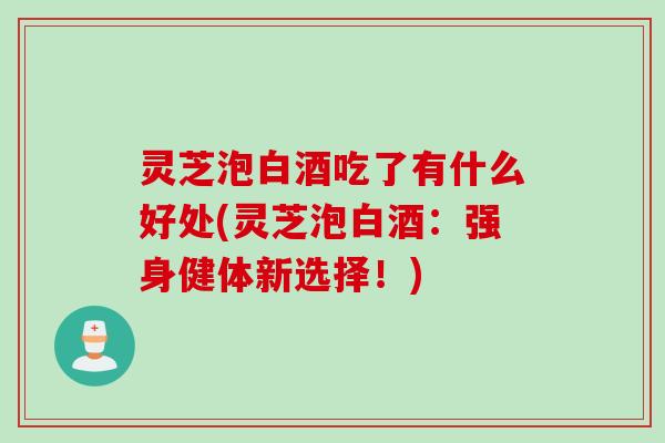 灵芝泡白酒吃了有什么好处(灵芝泡白酒：强身健体新选择！)