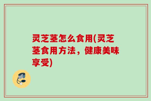 灵芝茎怎么食用(灵芝茎食用方法，健康美味享受)