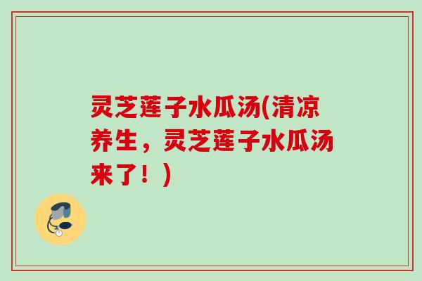 灵芝莲子水瓜汤(清凉养生，灵芝莲子水瓜汤来了！)