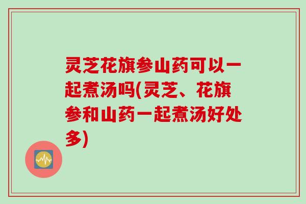灵芝花旗参山药可以一起煮汤吗(灵芝、花旗参和山药一起煮汤好处多)