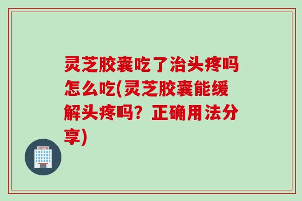 灵芝胶囊吃了治头疼吗怎么吃(灵芝胶囊能缓解头疼吗？正确用法分享)