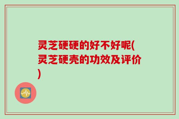 灵芝硬硬的好不好呢(灵芝硬壳的功效及评价)
