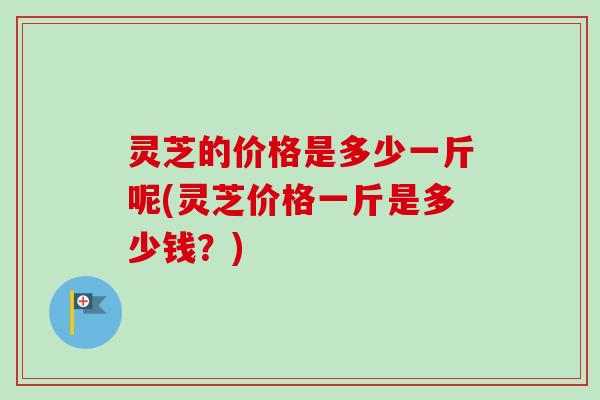 灵芝的价格是多少一斤呢(灵芝价格一斤是多少钱？)