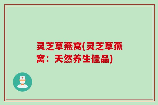 灵芝草燕窝(灵芝草燕窝:天然养生佳品) 灵芝草燕窝(灵芝草燕窝:天然养生佳品)