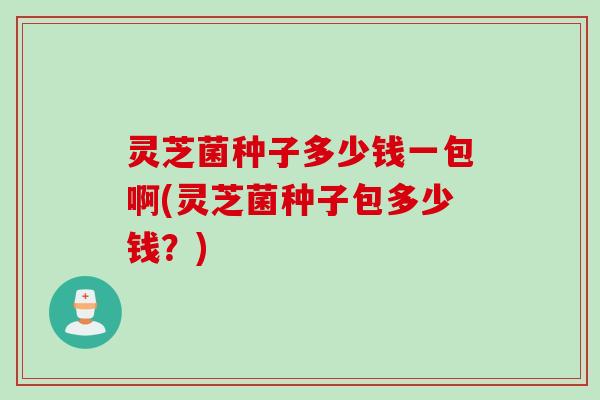 灵芝菌种子多少钱一包啊(灵芝菌种子包多少钱？)