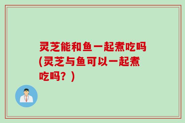 灵芝能和鱼一起煮吃吗(灵芝与鱼可以一起煮吃吗？)