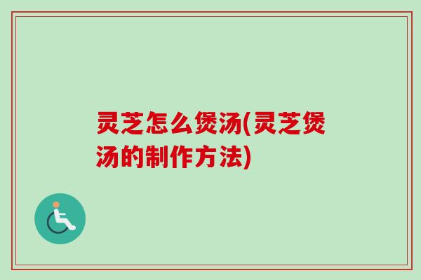 灵芝怎么煲汤(灵芝煲汤的制作方法)