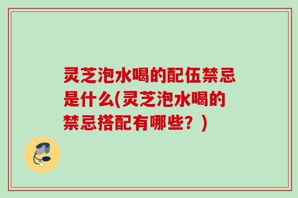 灵芝泡水喝的配伍禁忌是什么(灵芝泡水喝的禁忌搭配有哪些？)