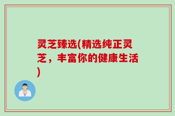 灵芝臻选(精选纯正灵芝，丰富你的健康生活)