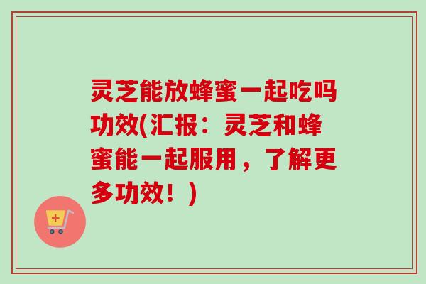 灵芝能放蜂蜜一起吃吗功效(汇报：灵芝和蜂蜜能一起服用，了解更多功效！)