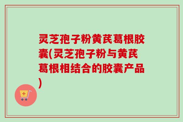灵芝孢子粉黄芪葛根胶囊(灵芝孢子粉与黄芪葛根相结合的胶囊产品)