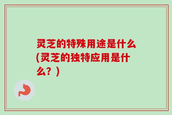 灵芝的特殊用途是什么(灵芝的独特应用是什么？)