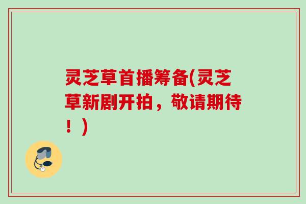灵芝草首播筹备(灵芝草新剧开拍，敬请期待！)