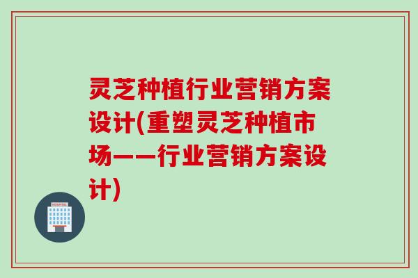 灵芝种植行业营销方案设计(重塑灵芝种植市场——行业营销方案设计)