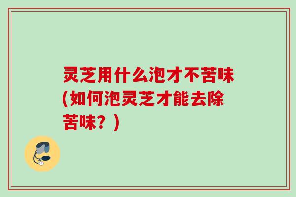 灵芝用什么泡才不苦味(如何泡灵芝才能去除苦味?) 灵芝用什么泡才不苦味(如何泡灵芝才能去除苦味?)