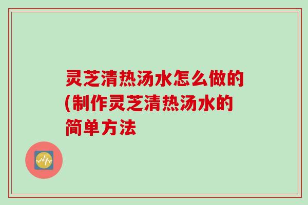 灵芝清热汤水怎么做的(制作灵芝清热汤水的简单方法