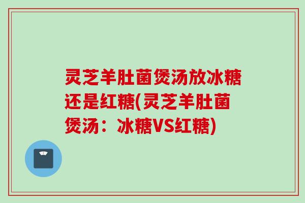 灵芝羊肚菌煲汤放冰糖还是红糖(灵芝羊肚菌煲汤：冰糖VS红糖)