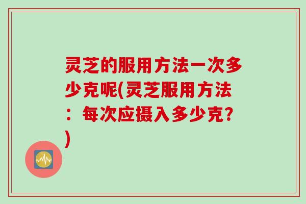 灵芝的服用方法一次多少克呢(灵芝服用方法：每次应摄入多少克？)