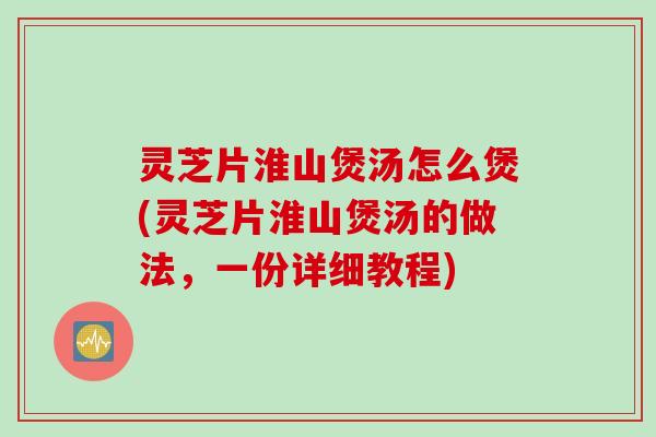 灵芝片淮山煲汤怎么煲(灵芝片淮山煲汤的做法,一份详细教程) 灵芝片淮山煲汤怎么煲(灵芝片淮山煲汤的做法,一份详细教程)