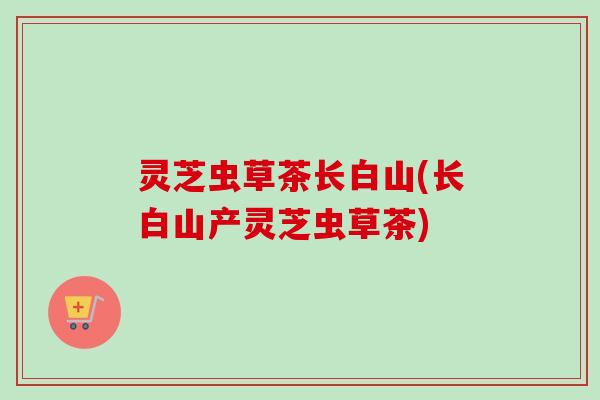 灵芝虫草茶长白山(长白山产灵芝虫草茶)