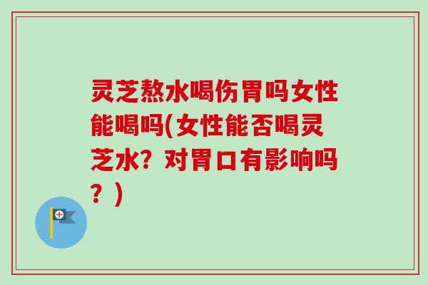 灵芝熬水喝伤胃吗女性能喝吗(女性能否喝灵芝水？对胃口有影响吗？)