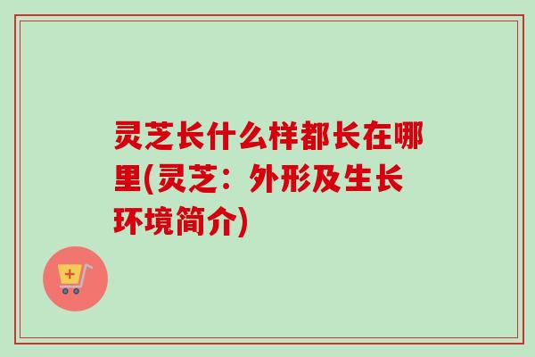 灵芝长什么样都长在哪里(灵芝：外形及生长环境简介)