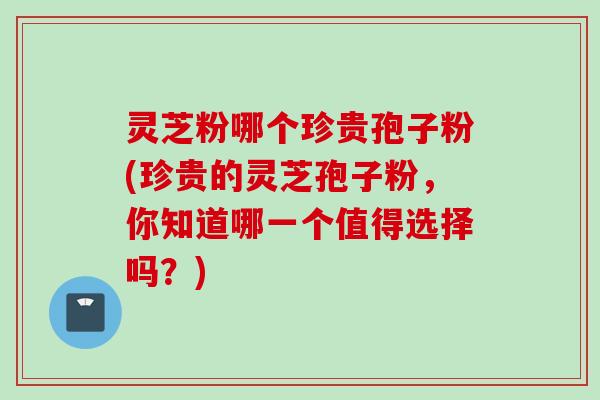 灵芝粉哪个珍贵孢子粉(珍贵的灵芝孢子粉，你知道哪一个值得选择吗？)