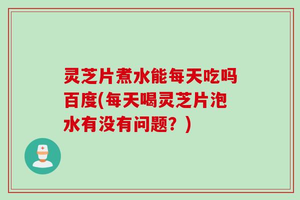 灵芝片煮水能每天吃吗百度(每天喝灵芝片泡水有没有问题？)